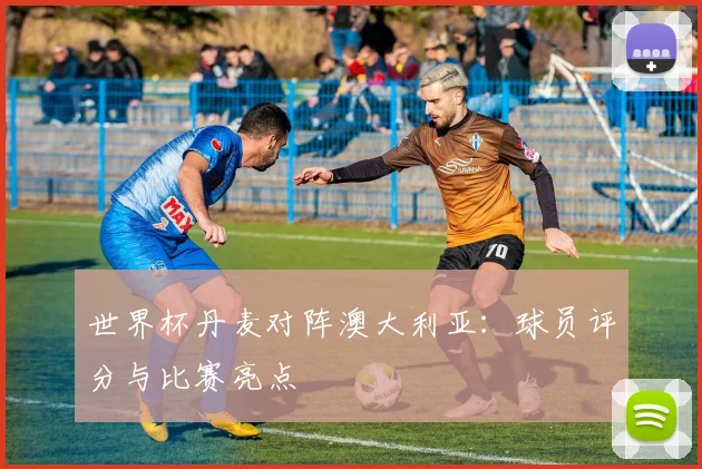 世界杯丹麦对阵澳大利亚：球员评分与比赛亮点