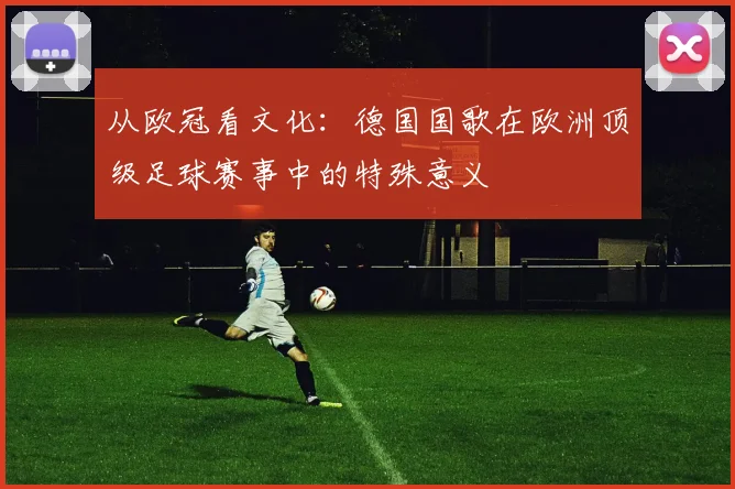 从欧冠看文化：德国国歌在欧洲顶级足球赛事中的特殊意义