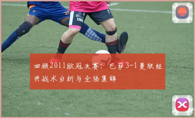 回顾2011欧冠决赛：巴萨3-1曼联经典战术分析与全场集锦