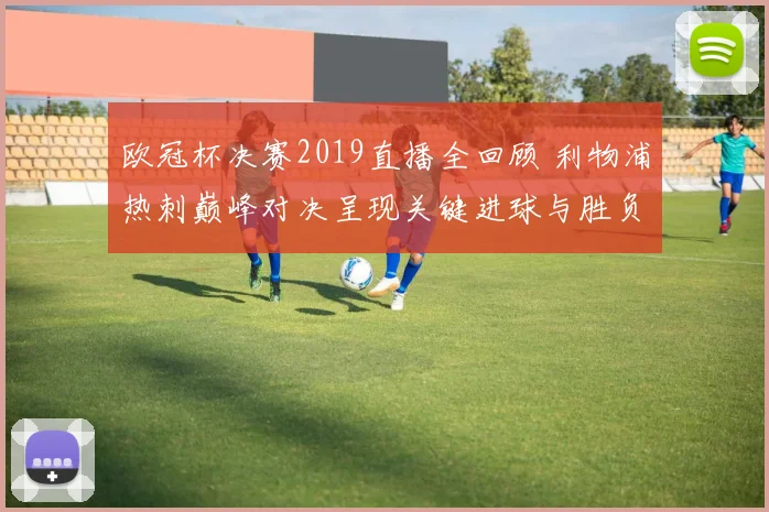 欧冠杯决赛2019直播全回顾 利物浦热刺巅峰对决呈现关键进球与胜负悬念
