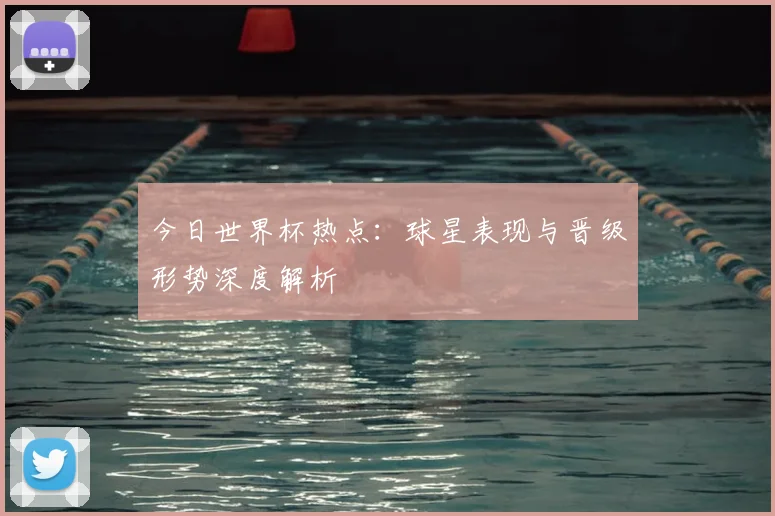 今日世界杯热点：球星表现与晋级形势深度解析
