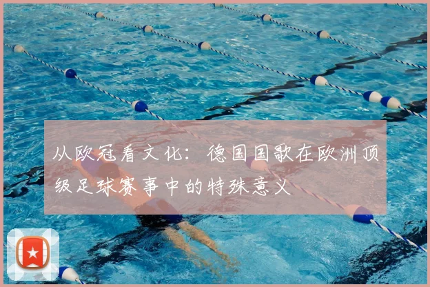 从欧冠看文化：德国国歌在欧洲顶级足球赛事中的特殊意义