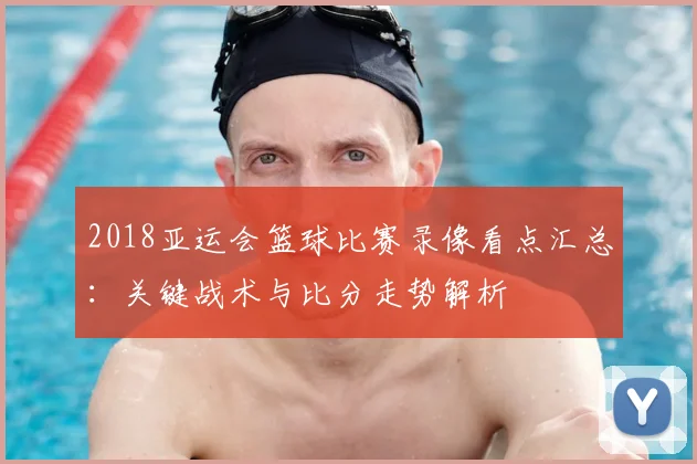 2018亚运会篮球比赛录像看点汇总：关键战术与比分走势解析