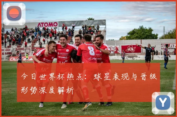 今日世界杯热点：球星表现与晋级形势深度解析