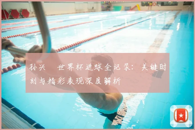 孙兴慜世界杯进球全记录：关键时刻与精彩表现深度解析