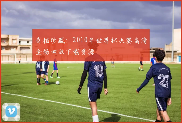 存档珍藏：2010年世界杯决赛高清全场回放下载资源