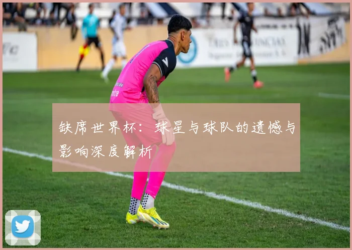 缺席世界杯：球星与球队的遗憾与影响深度解析