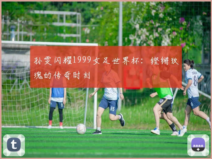 孙雯闪耀1999女足世界杯：铿锵玫瑰的传奇时刻