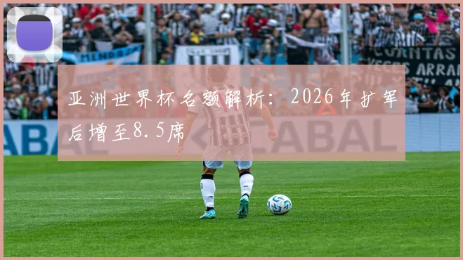 亚洲世界杯名额解析：2026年扩军后增至8.5席