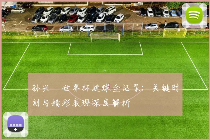 孙兴慜世界杯进球全记录：关键时刻与精彩表现深度解析
