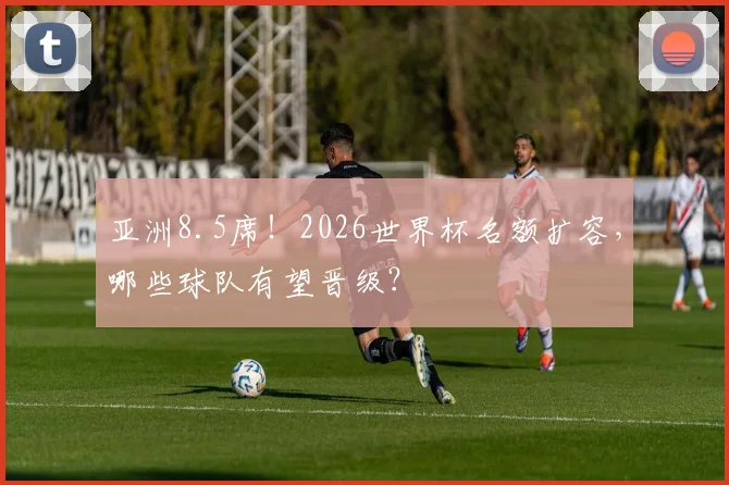 亚洲8.5席！2026世界杯名额扩容，哪些球队有望晋级？