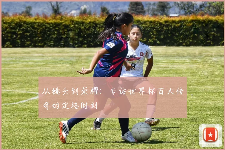 从镜头到荣耀:专访世界杯百大传奇的定格时刻