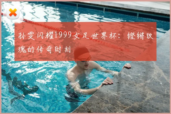 孙雯闪耀1999女足世界杯：铿锵玫瑰的传奇时刻