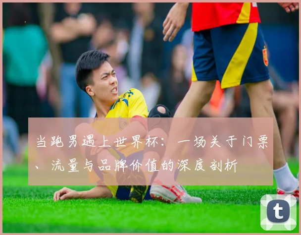 当跑男遇上世界杯:一场关于门票、流量与品牌价值的深度剖析
