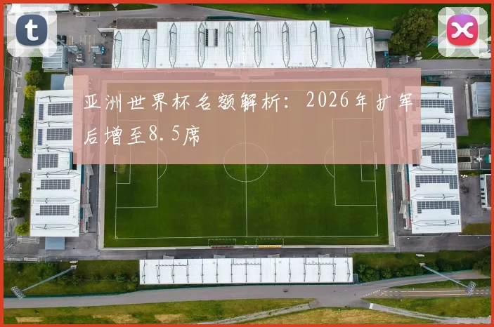亚洲世界杯名额解析：2026年扩军后增至8.5席