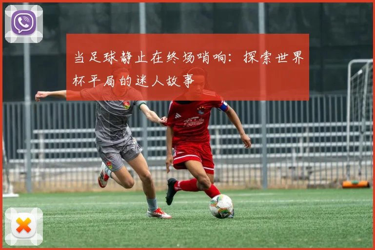 当足球静止在终场哨响:探索世界杯平局的迷人故事