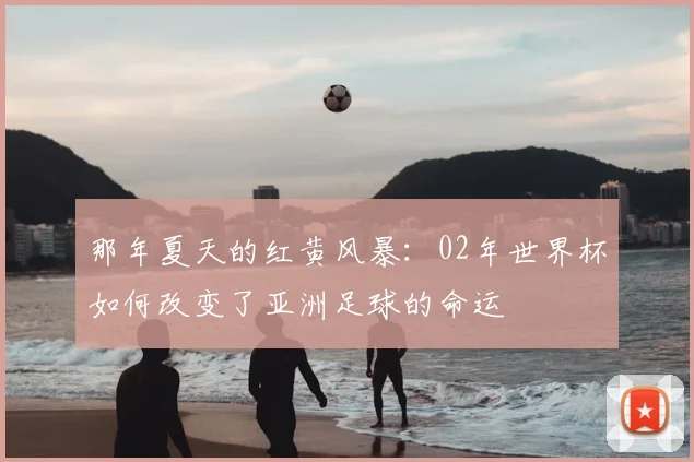 那年夏天的红黄风暴：02年世界杯如何改变了亚洲足球的命运